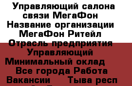 Управляющий салона связи МегаФон › Название организации ­ МегаФон Ритейл › Отрасль предприятия ­ Управляющий › Минимальный оклад ­ 1 - Все города Работа » Вакансии   . Тыва респ.,Ак-Довурак г.
